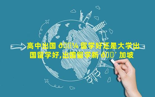 高中出国 🌼 留学好还是大学出国留学好,出国留学新 🐴 加坡出国留学
